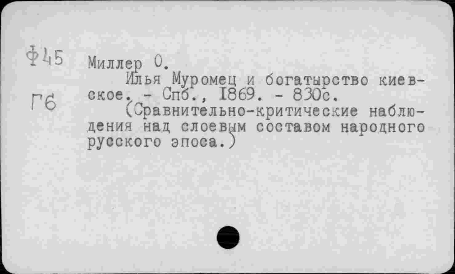 ﻿фЛ.5
Pß
Миллер 0.
Илья Муромец и богатырство киевское., - Спб., 1869. - 830с.
(Сравнительно-критические наблюдения над слоевым составом народного русского эпоса.)